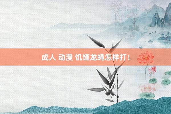 成人 动漫 饥馑龙蝇怎样打！