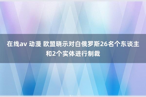 在线av 动漫 欧盟晓示对白俄罗斯26名个东谈主和2个实体进行制裁