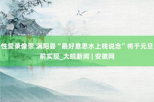 性爱录像带 涡阳县“最好意思水上栈说念”将于元旦前实现_大皖新闻 | 安徽网