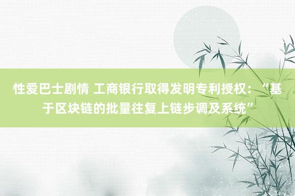 性爱巴士剧情 工商银行取得发明专利授权：“基于区块链的批量往复上链步调及系统”