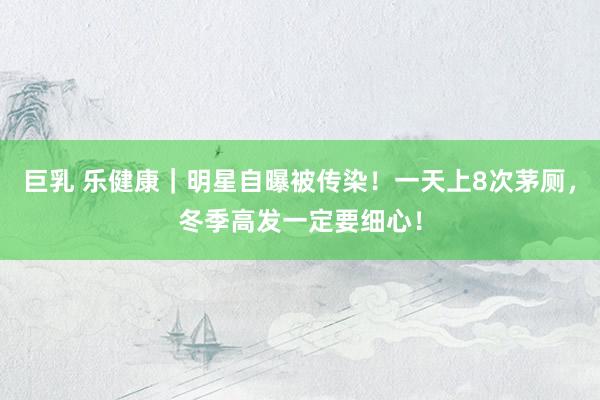 巨乳 乐健康｜明星自曝被传染！一天上8次茅厕，冬季高发一定要细心！