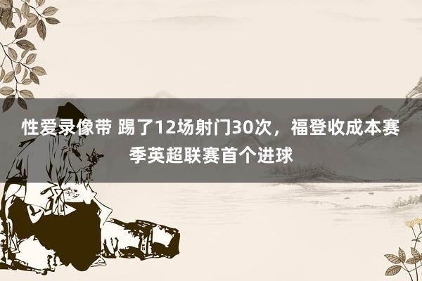 性爱录像带 踢了12场射门30次，福登收成本赛季英超联赛首个进球