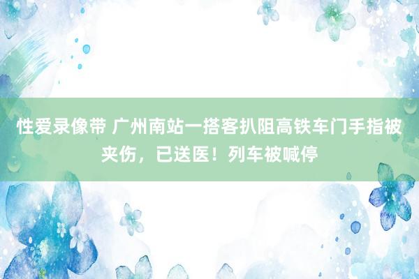 性爱录像带 广州南站一搭客扒阻高铁车门手指被夹伤，已送医！列车被喊停