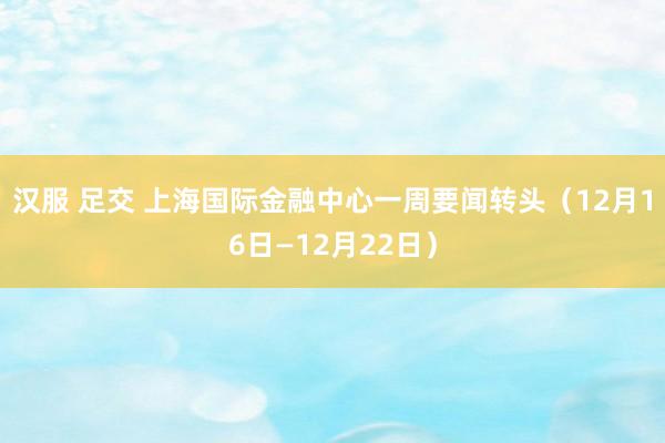 汉服 足交 上海国际金融中心一周要闻转头（12月16日—12月22日）