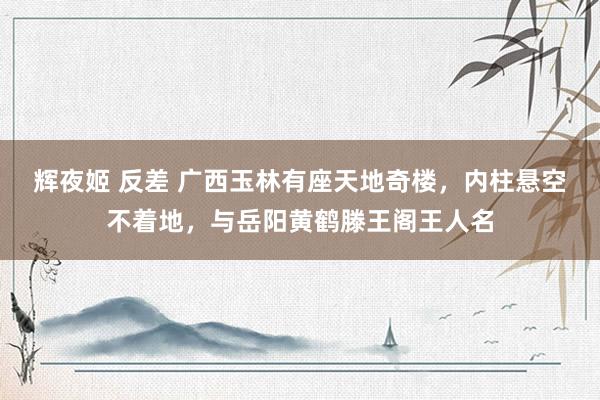 辉夜姬 反差 广西玉林有座天地奇楼，内柱悬空不着地，与岳阳黄鹤滕王阁王人名