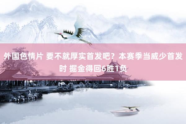 外国色情片 要不就厚实首发吧？本赛季当威少首发时 掘金得回6胜1负