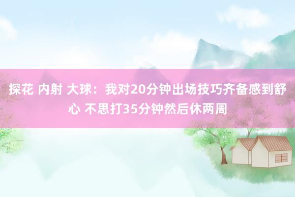 探花 内射 大球：我对20分钟出场技巧齐备感到舒心 不思打35分钟然后休两周