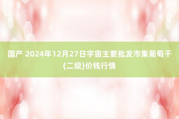 国产 2024年12月27日宇宙主要批发市集葡萄干(二级)价钱行情