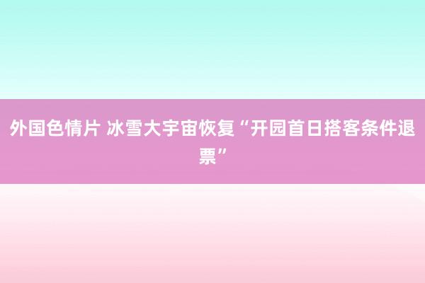 外国色情片 冰雪大宇宙恢复“开园首日搭客条件退票”