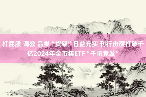 打屁股 调教 品类“货架”日益充实 刊行份额打破千亿2024年全市集ETF“千帆竞发”