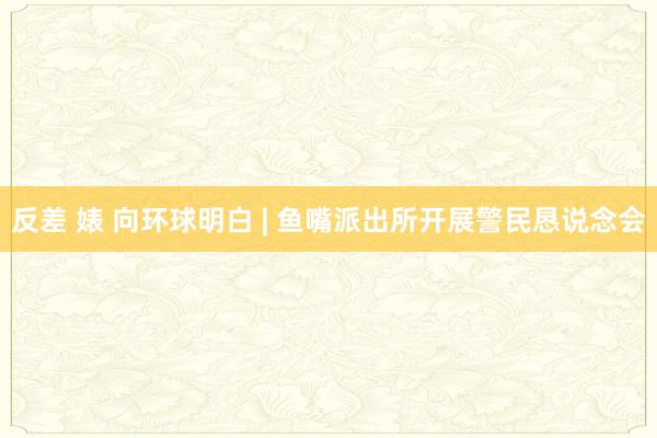 反差 婊 向环球明白 | 鱼嘴派出所开展警民恳说念会