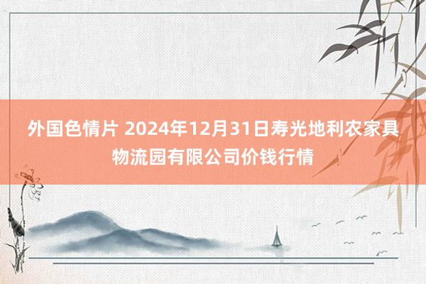 外国色情片 2024年12月31日寿光地利农家具物流园有限公司价钱行情