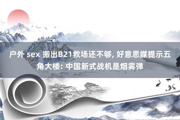 户外 sex 搬出B21救场还不够， 好意思媒提示五角大楼: 中国新式战机是烟雾弹