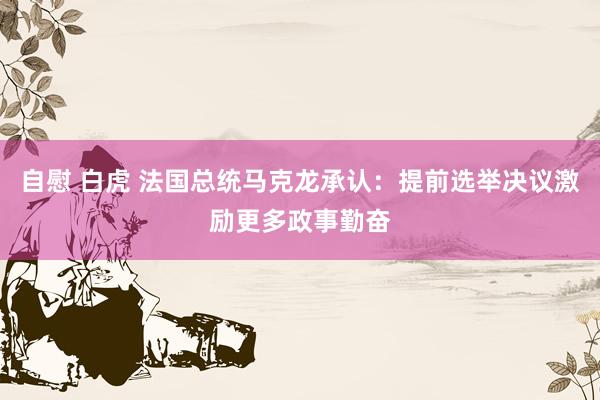 自慰 白虎 法国总统马克龙承认：提前选举决议激励更多政事勤奋