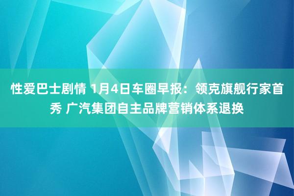 性爱巴士剧情 1月4日车圈早报：领克旗舰行家首秀 广汽集团自主品牌营销体系退换