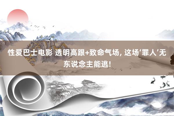 性爱巴士电影 透明高跟+致命气场， 这场‘罪人’无东说念主能逃!