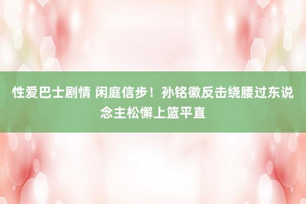 性爱巴士剧情 闲庭信步！孙铭徽反击绕腰过东说念主松懈上篮平直
