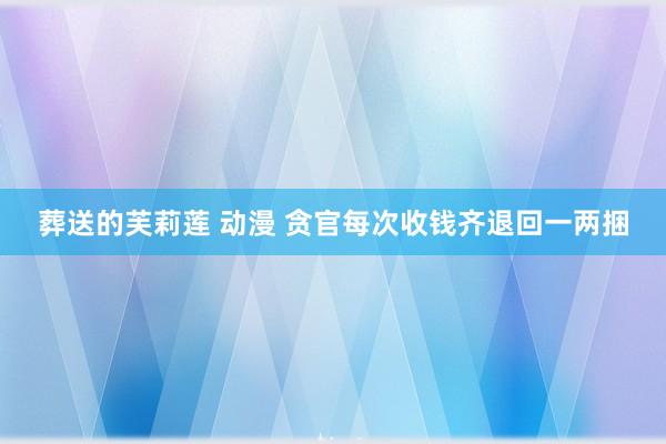 葬送的芙莉莲 动漫 贪官每次收钱齐退回一两捆