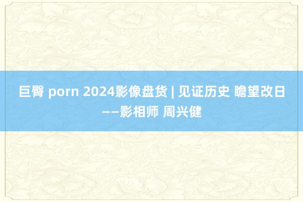 巨臀 porn 2024影像盘货 | 见证历史 瞻望改日——影相师 周兴健