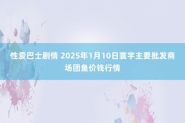 性爱巴士剧情 2025年1月10日寰宇主要批发商场团鱼价钱行情