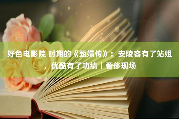 好色电影院 时期的《甄嬛传》：安陵容有了站姐，优酷有了功绩丨奢侈现场