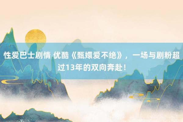 性爱巴士剧情 优酷《甄嬛爱不绝》，一场与剧粉超过13年的双向奔赴！