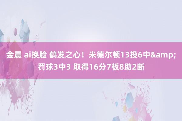 金晨 ai换脸 鹤发之心！米德尔顿13投6中&罚球3中3 取得16分7板8助2断