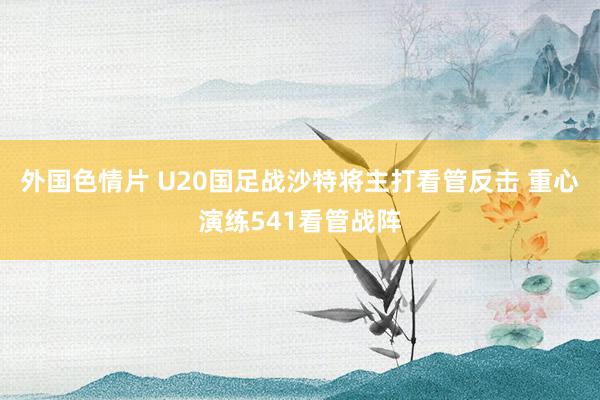 外国色情片 U20国足战沙特将主打看管反击 重心演练541看管战阵