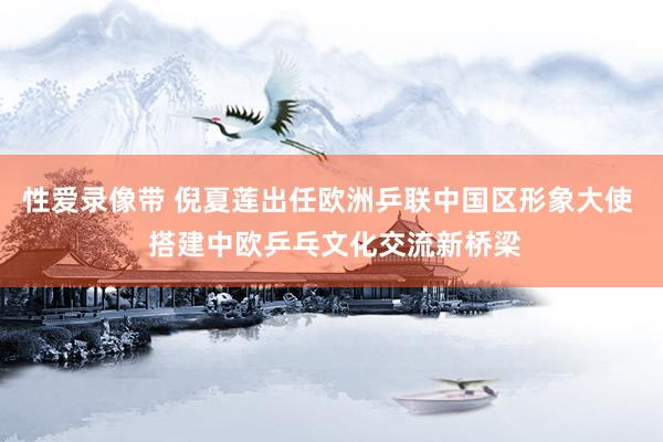 性爱录像带 倪夏莲出任欧洲乒联中国区形象大使  搭建中欧乒乓文化交流新桥梁