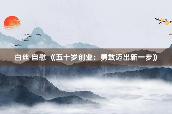 白丝 自慰 《五十岁创业：勇敢迈出新一步》