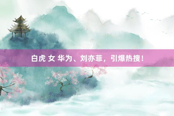 白虎 女 华为、刘亦菲，引爆热搜！
