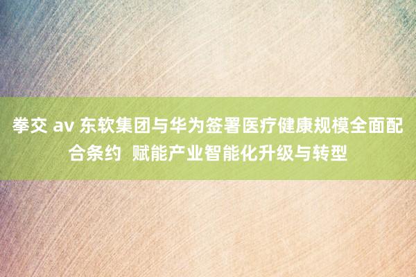 拳交 av 东软集团与华为签署医疗健康规模全面配合条约  赋能产业智能化升级与转型