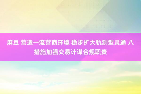 麻豆 营造一流营商环境 稳步扩大轨制型灵通 八措施加强交易计谋合规职责