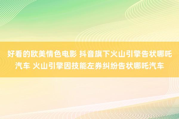 好看的欧美情色电影 抖音旗下火山引擎告状哪吒汽车 火山引擎因技能左券纠纷告状哪吒汽车