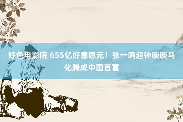 好色电影院 655亿好意思元!张一鸣超钟睒睒马化腾成中国首富