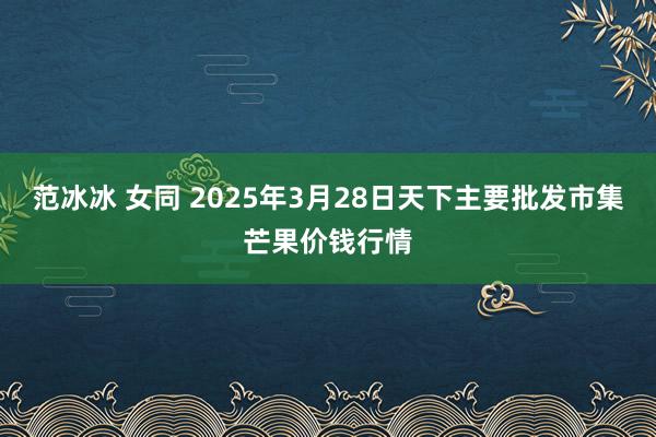 范冰冰 女同 2025年3月28日天下主要批发市集芒果价钱行情