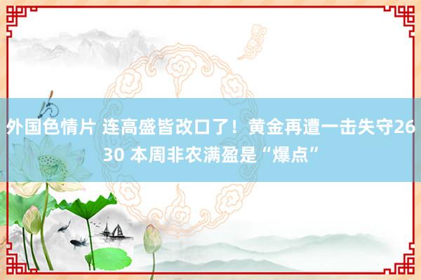 外国色情片 连高盛皆改口了！黄金再遭一击失守2630 本周非农满盈是“爆点”