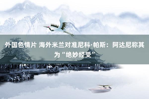 外国色情片 海外米兰对准尼科·帕斯：阿达尼称其为“绝妙经受”