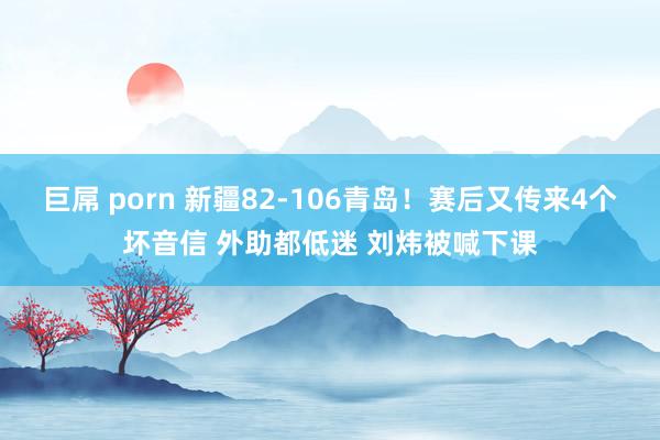 巨屌 porn 新疆82-106青岛！赛后又传来4个坏音信 外助都低迷 刘炜被喊下课