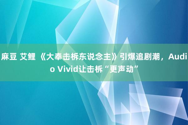 麻豆 艾鲤 《大奉击柝东说念主》引爆追剧潮，Audio Vivid让击柝“更声动”