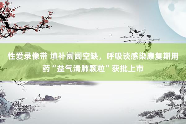 性爱录像带 填补阛阓空缺，呼吸谈感染康复期用药“益气清肺颗粒”获批上市
