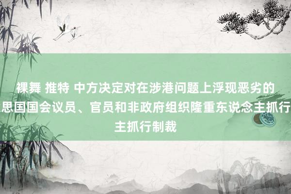 裸舞 推特 中方决定对在涉港问题上浮现恶劣的好意思国国会议员、官员和非政府组织隆重东说念主抓行制裁