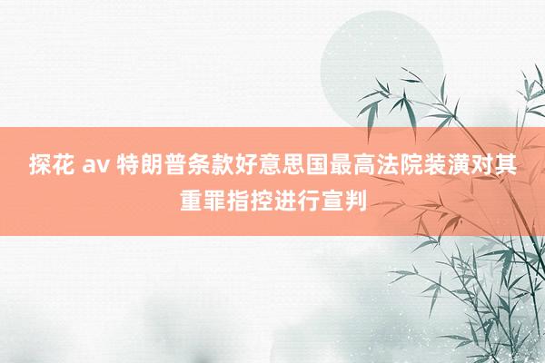 探花 av 特朗普条款好意思国最高法院装潢对其重罪指控进行宣判
