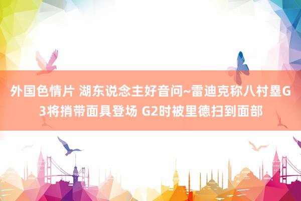 外国色情片 湖东说念主好音问~雷迪克称八村塁G3将捎带面具登场 G2时被里德扫到面部
